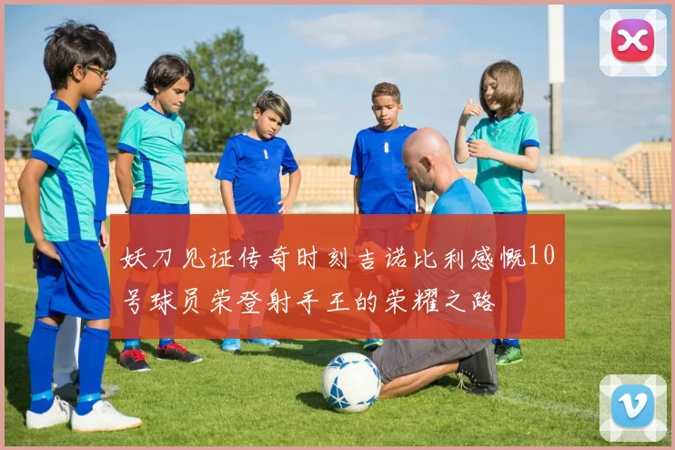 妖刀见证传奇时刻吉诺比利感慨10号球员荣登射手王的荣耀之路