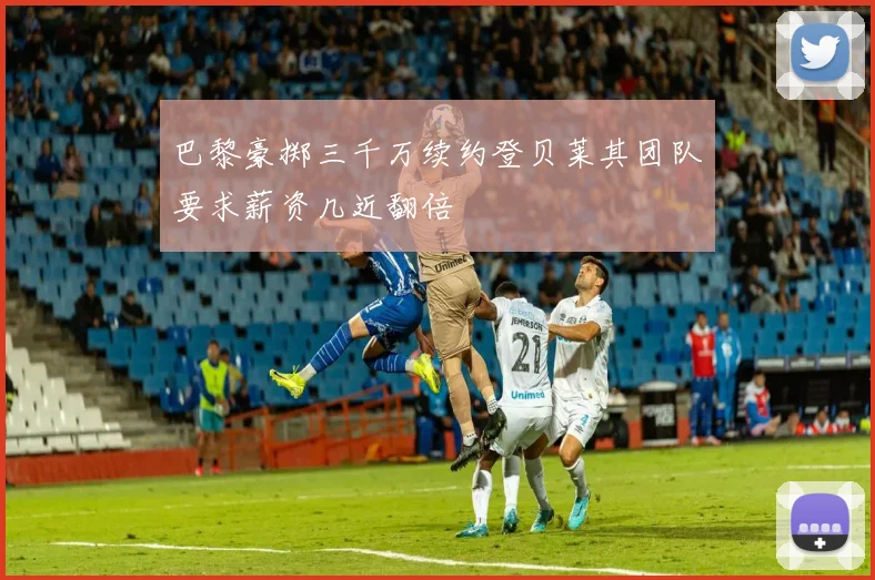 巴黎豪掷三千万续约登贝莱其团队要求薪资几近翻倍