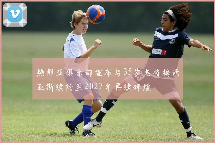 热那亚俱乐部宣布与35岁老将梅西亚斯续约至2027年再续辉煌