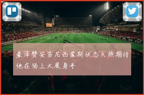 豪泽赞安芬尼西蒙斯状态火热期待他在场上大展身手