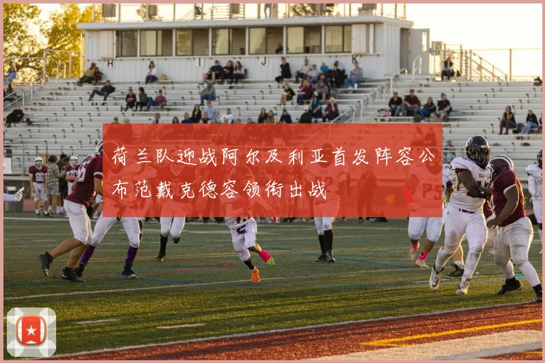 荷兰队迎战阿尔及利亚首发阵容公布范戴克德容领衔出战