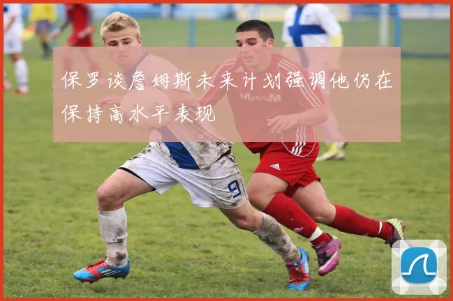 保罗谈詹姆斯未来计划强调他仍在保持高水平表现