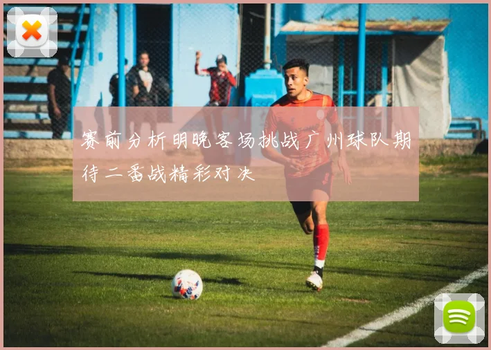 赛前分析明晚客场挑战广州球队期待二番战精彩对决