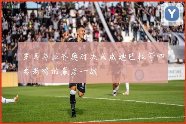 罗马与拉齐奥对决或成迪巴拉等四名老将的最后一战