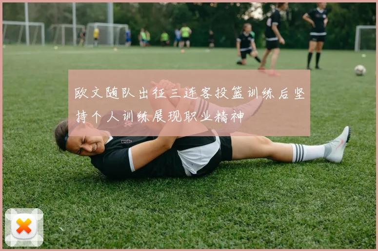 欧文随队出征三连客投篮训练后坚持个人训练展现职业精神