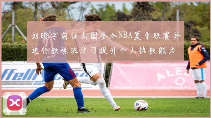 刘晓宇前往美国参加NBA夏季联赛并进行教练班学习提升个人执教能力