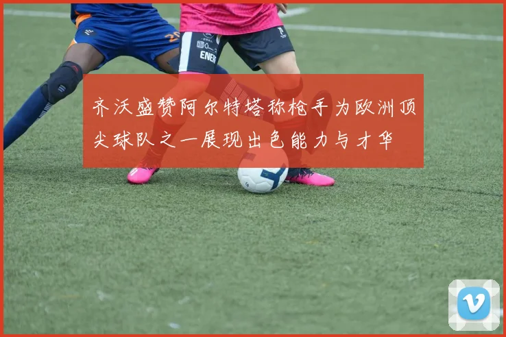 齐沃盛赞阿尔特塔称枪手为欧洲顶尖球队之一展现出色能力与才华
