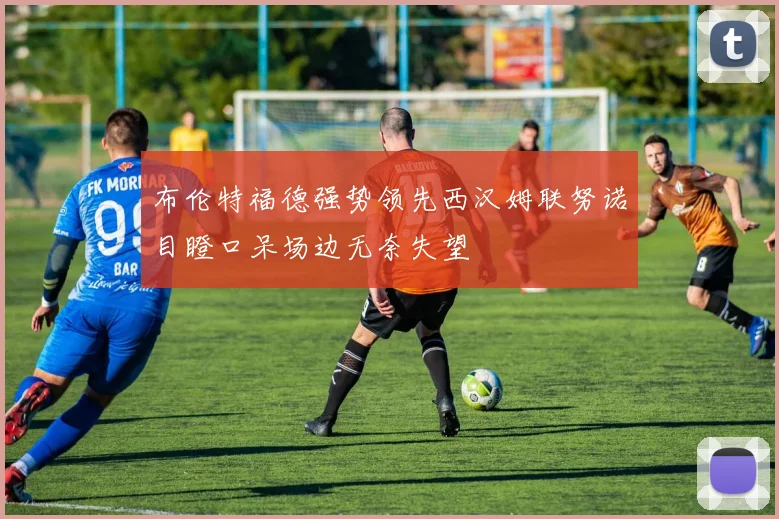 布伦特福德强势领先西汉姆联努诺目瞪口呆场边无奈失望