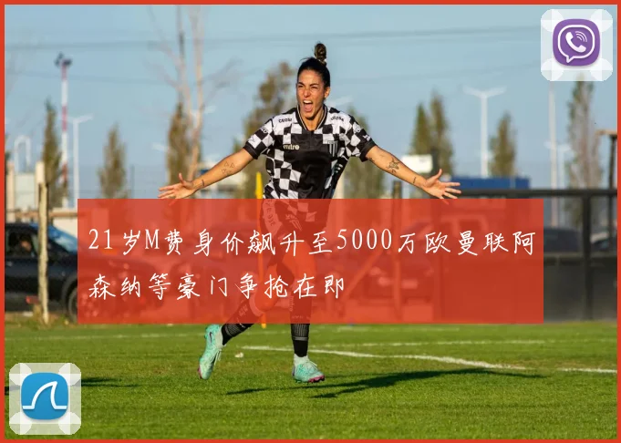 21岁M费身价飙升至5000万欧曼联阿森纳等豪门争抢在即