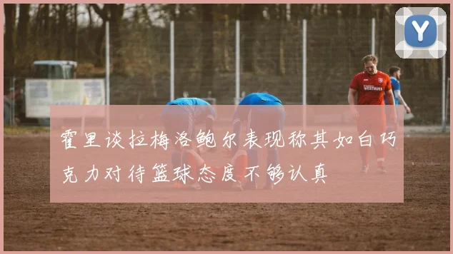 霍里谈拉梅洛鲍尔表现称其如白巧克力对待篮球态度不够认真