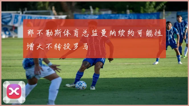 那不勒斯体育总监曼纳续约可能性增大不转投罗马