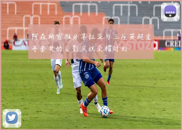 阿森纳官推分享拉亚与三座英超金手套奖的合影庆祝荣耀时刻
