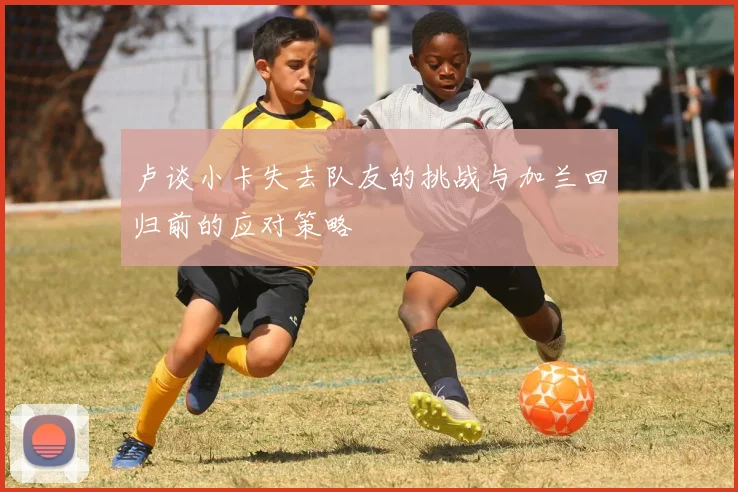 卢谈小卡失去队友的挑战与加兰回归前的应对策略